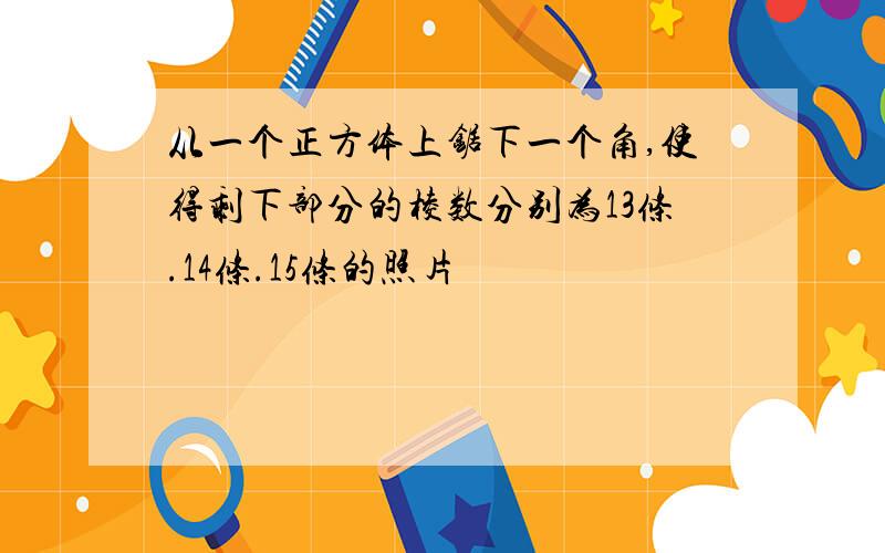 从一个正方体上锯下一个角,使得剩下部分的棱数分别为13条.14条.15条的照片