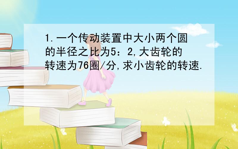 1.一个传动装置中大小两个圆的半径之比为5：2,大齿轮的转速为76圈/分,求小齿轮的转速.