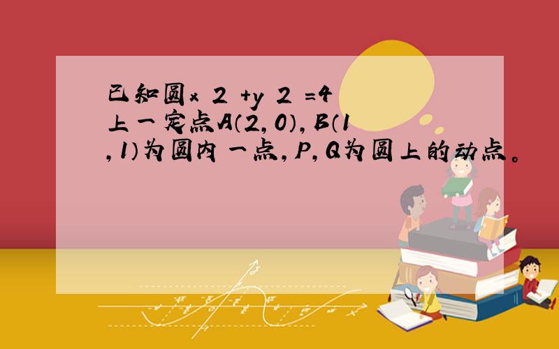 已知圆x 2 +y 2 =4上一定点A（2，0），B（1，1）为圆内一点，P，Q为圆上的动点。