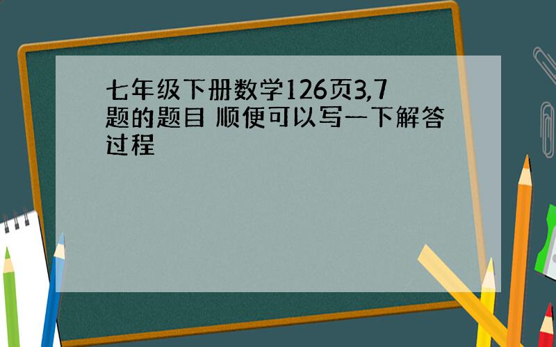 七年级下册数学126页3,7题的题目 顺便可以写一下解答过程