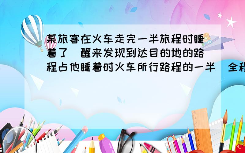 某旅客在火车走完一半旅程时睡着了．醒来发现到达目的地的路程占他睡着时火车所行路程的一半．全程行驶时间是4小时，他醒来后还