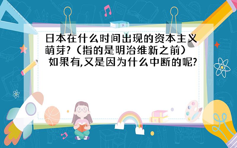 日本在什么时间出现的资本主义萌芽?（指的是明治维新之前） 如果有,又是因为什么中断的呢?