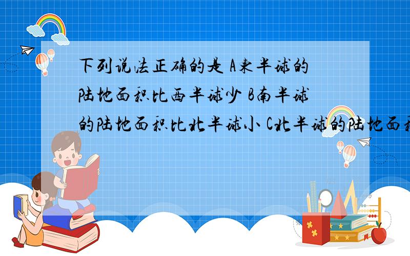 下列说法正确的是 A东半球的陆地面积比西半球少 B南半球的陆地面积比北半球小 C北半球的陆地面积＞海洋面