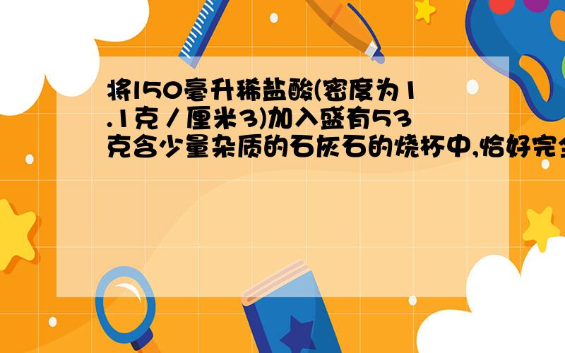 将l50毫升稀盐酸(密度为1.1克／厘米3)加入盛有53克含少量杂质的石灰石的烧杯中,恰好完全反应(杂质不溶于