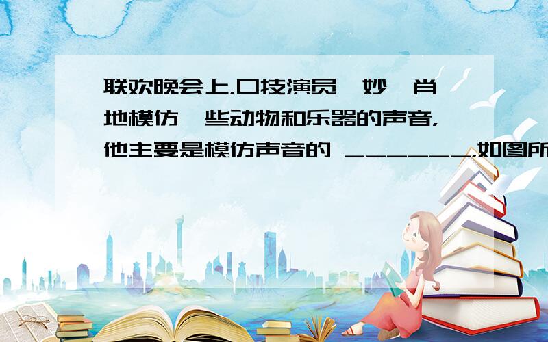 联欢晚会上，口技演员惟妙惟肖地模仿一些动物和乐器的声音，他主要是模仿声音的 ______，如图所示，是猫、蝙蝠和海豚的发