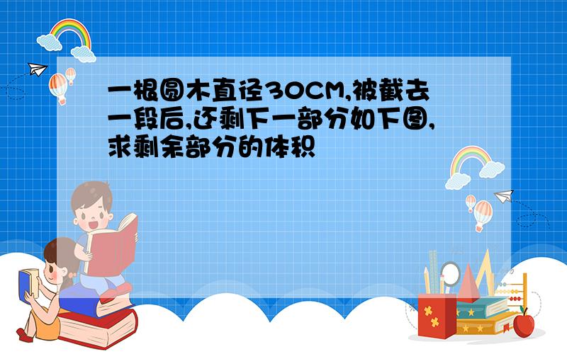 一根圆木直径30CM,被截去一段后,还剩下一部分如下图,求剩余部分的体积