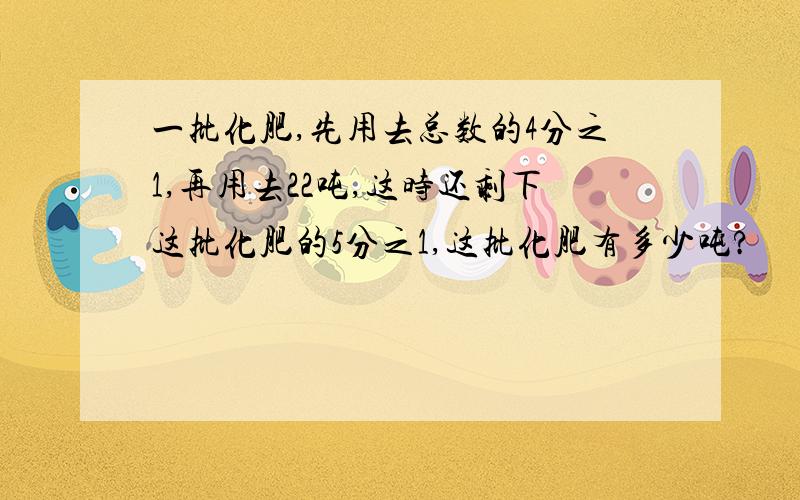 一批化肥,先用去总数的4分之1,再用去22吨,这时还剩下这批化肥的5分之1,这批化肥有多少吨?