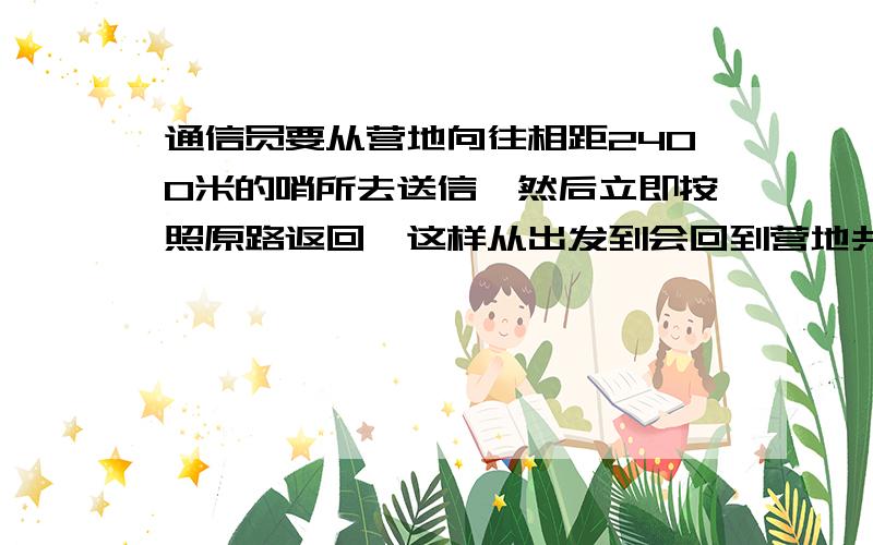 通信员要从营地向往相距2400米的哨所去送信,然后立即按照原路返回,这样从出发到会回到营地共花了40分钟,若通信员送信时