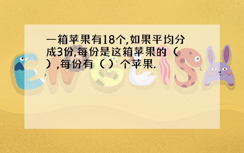 一箱苹果有18个,如果平均分成3份,每份是这箱苹果的（ ）,每份有（ ）个苹果.