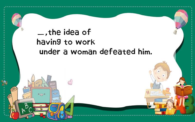 ＿,the idea of having to work under a woman defeated him.