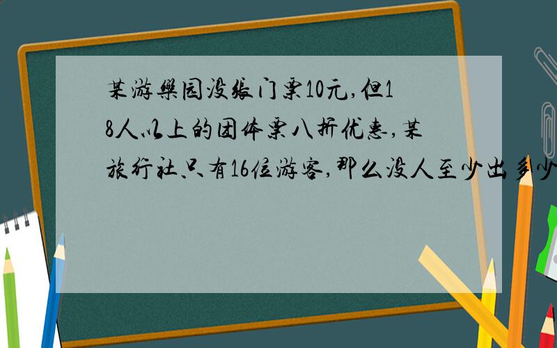 某游乐园没张门票10元,但18人以上的团体票八折优惠,某旅行社只有16位游客,那么没人至少出多少钱就可进