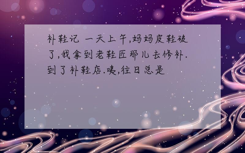 补鞋记 一天上午,妈妈皮鞋破了,我拿到老鞋匠那儿去修补.到了补鞋店.咦,往日总是