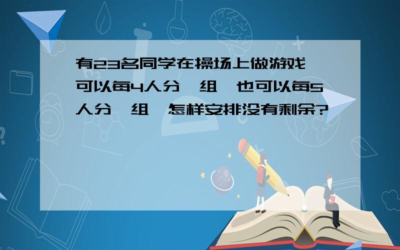 有23名同学在操场上做游戏,可以每4人分一组,也可以每5人分一组,怎样安排没有剩余?