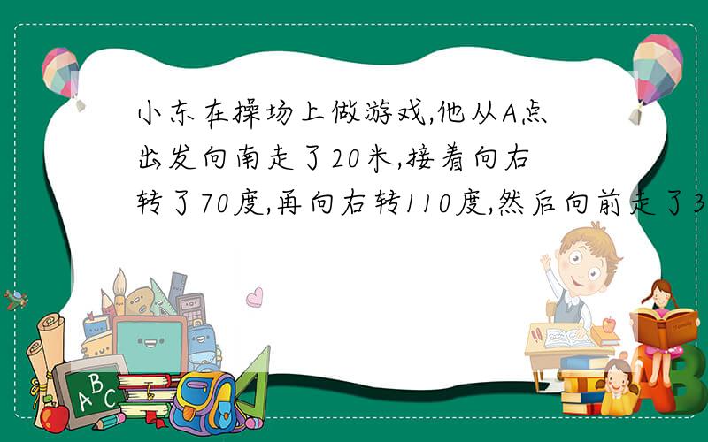 小东在操场上做游戏,他从A点出发向南走了20米,接着向右转了70度,再向右转110度,然后向前走了30米到达B点