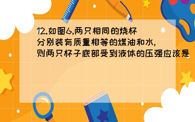 12.如图6,两只相同的烧杯分别装有质量相等的煤油和水,则两只杯子底部受到液体的压强应该是