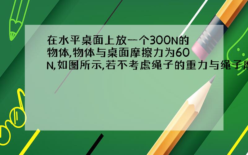 在水平桌面上放一个300N的物体,物体与桌面摩擦力为60N,如图所示,若不考虑绳子的重力与绳子摩擦力,匀速移动物体时,水