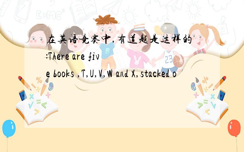 在英语竞赛中,有道题是这样的:There are five books ,T,U,V,W and X,stacked o