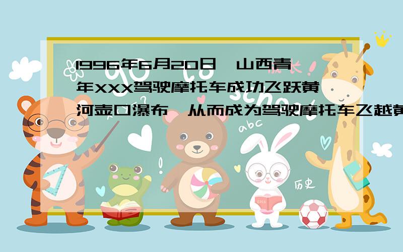 1996年6月20日,山西青年XXX驾驶摩托车成功飞跃黄河壶口瀑布,从而成为驾驶摩托车飞越黄河的第一人,设摩托车在高出对