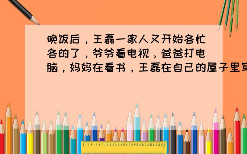 晚饭后，王磊一家人又开始各忙各的了，爷爷看电视，爸爸打电脑，妈妈在看书，王磊在自己的屋子里写作业。多么温馨、和谐的一家人