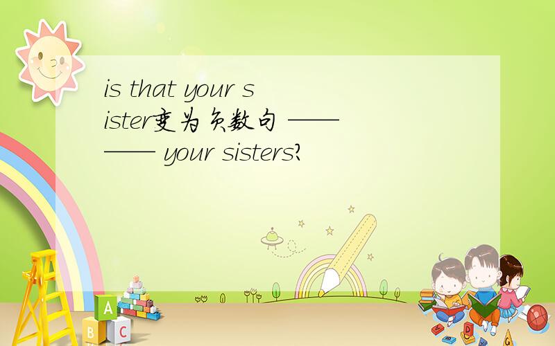 is that your sister变为负数句 ——　—— your sisters?