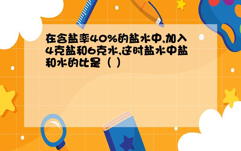 在含盐率40%的盐水中,加入4克盐和6克水,这时盐水中盐和水的比是（ ）