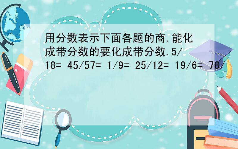 用分数表示下面各题的商,能化成带分数的要化成带分数.5/18= 45/57= 1/9= 25/12= 19/6= 78/