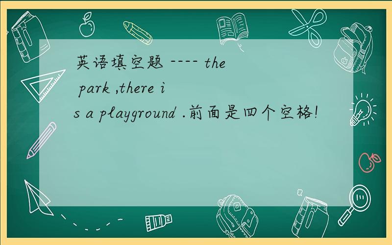 英语填空题 ---- the park ,there is a playground .前面是四个空格!