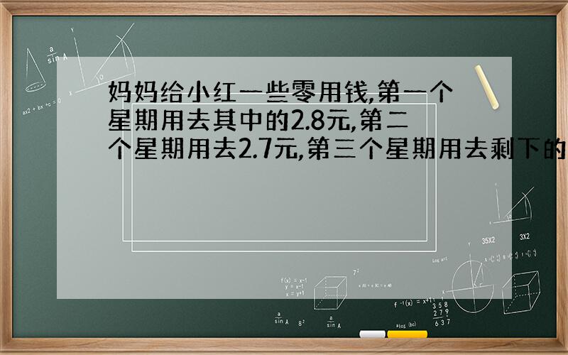 妈妈给小红一些零用钱,第一个星期用去其中的2.8元,第二个星期用去2.7元,第三个星期用去剩下的10分之一,这时还剩下一