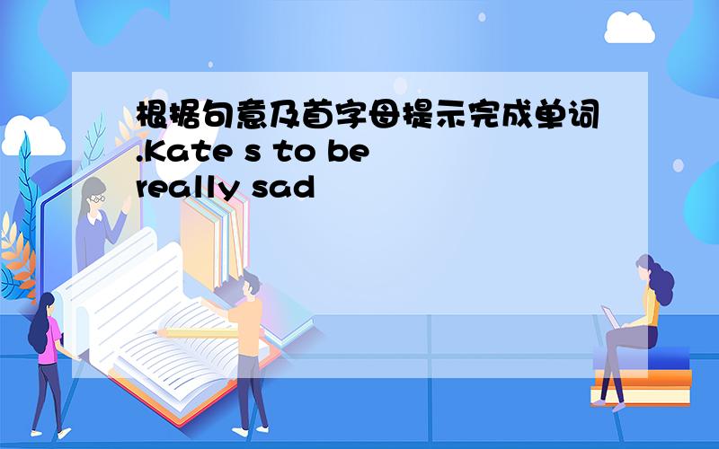 根据句意及首字母提示完成单词.Kate s to be really sad