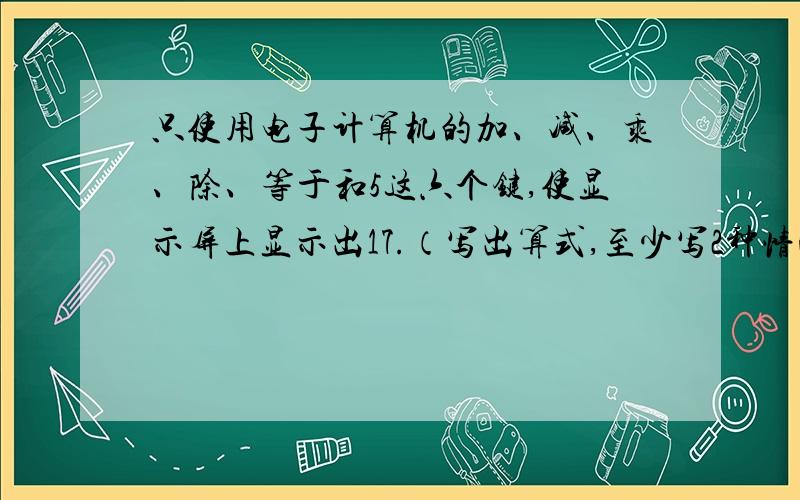 只使用电子计算机的加、减、乘、除、等于和5这六个键,使显示屏上显示出17.（写出算式,至少写2种情况）