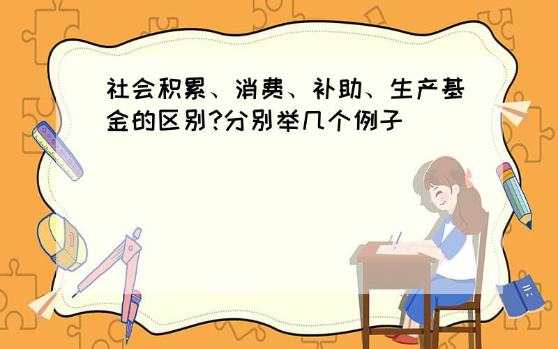 社会积累、消费、补助、生产基金的区别?分别举几个例子