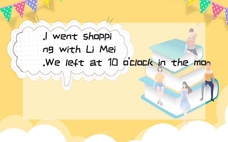 .I went shopping with Li Mei.We left at 10 o'clock in the mo