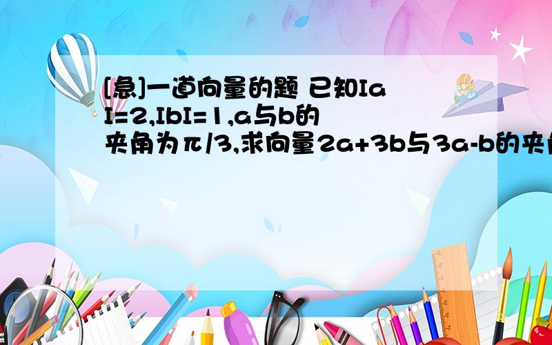 [急]一道向量的题 已知IaI=2,IbI=1,a与b的夹角为π/3,求向量2a+3b与3a-b的夹角(精确到1')不用