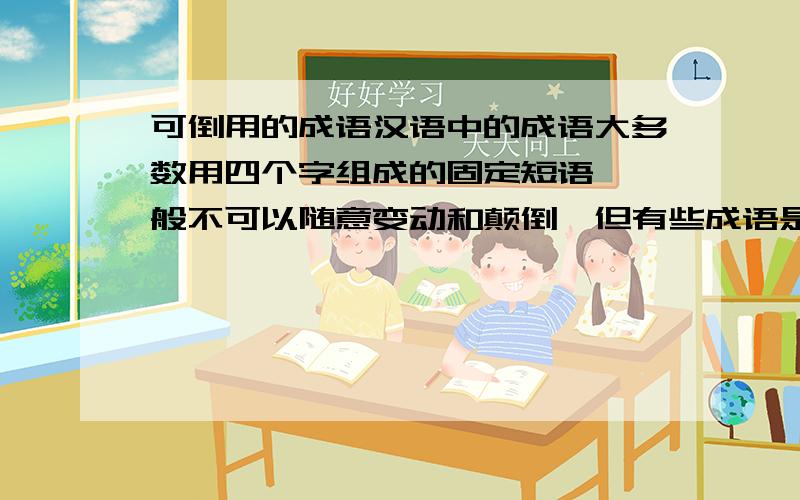 可倒用的成语汉语中的成语大多数用四个字组成的固定短语,一般不可以随意变动和颠倒,但有些成语是可以颠倒使用的,如：百孔千疮