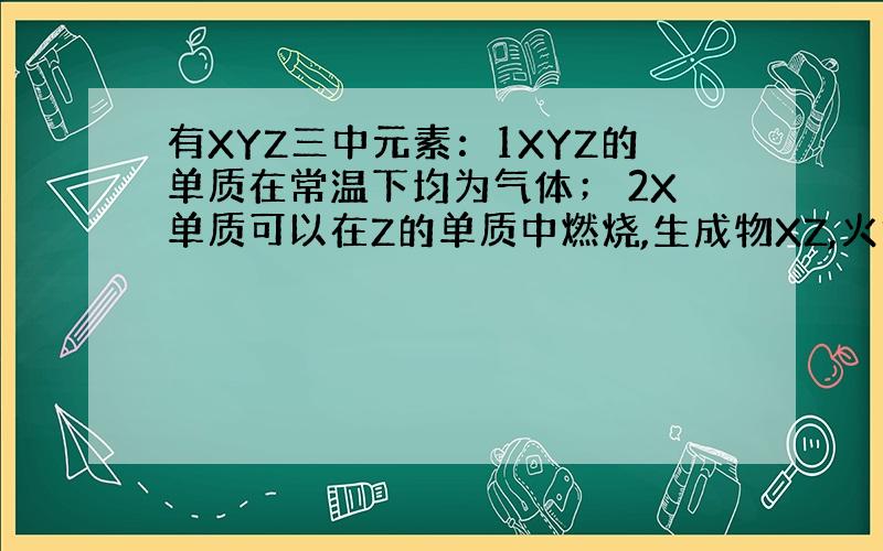 有XYZ三中元素：1XYZ的单质在常温下均为气体； 2X单质可以在Z的单质中燃烧,生成物XZ,火焰呈苍白色；3XZ极易溶