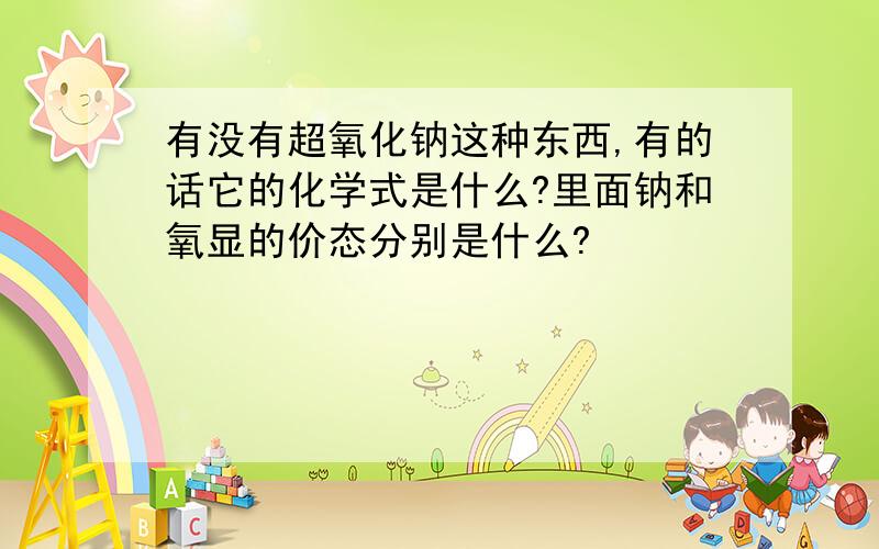 有没有超氧化钠这种东西,有的话它的化学式是什么?里面钠和氧显的价态分别是什么?