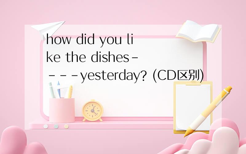 how did you like the dishes----yesterday? (CD区别)