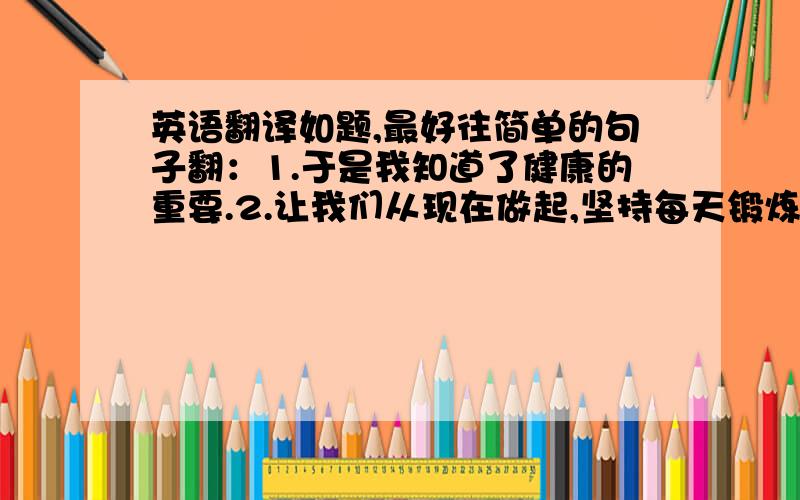 英语翻译如题,最好往简单的句子翻：1.于是我知道了健康的重要.2.让我们从现在做起,坚持每天锻炼吧!