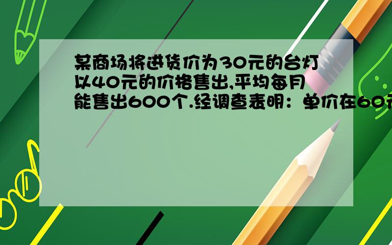 某商场将进货价为30元的台灯以40元的价格售出,平均每月能售出600个.经调查表明：单价在60元以内,这种台灯的售价每上