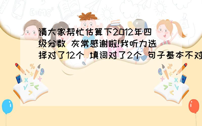 请大家帮忙估算下2012年四级分数 灰常感谢啦!我听力选择对了12个 填词对了2个 句子基本不对；