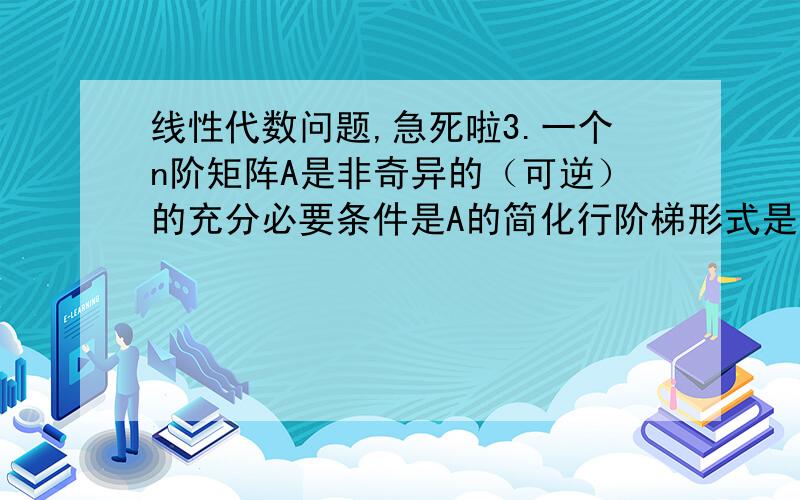 线性代数问题,急死啦3.一个n阶矩阵A是非奇异的（可逆）的充分必要条件是A的简化行阶梯形式是I.（F）注意：充分,非必要