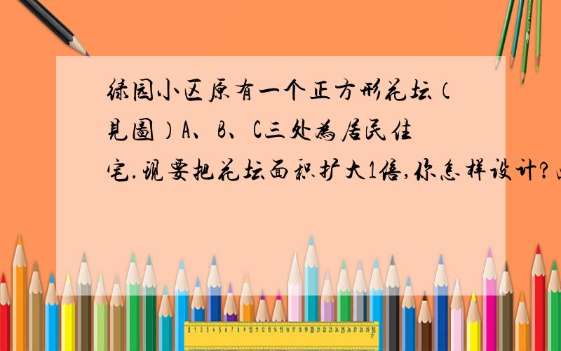 绿园小区原有一个正方形花坛（见图）A、B、C三处为居民住宅.现要把花坛面积扩大1倍,你怎样设计?画出设计图,并计算它的面