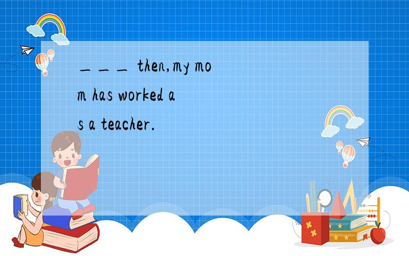 ___ then,my mom has worked as a teacher.