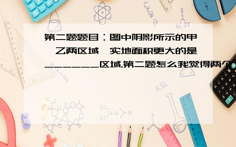 第二题题目：图中阴影所示的甲、乙两区域,实地面积更大的是______区域.第二题怎么我觉得两个一样大,请说明理由