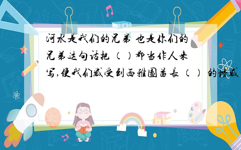 河水是我们的兄弟 也是你们的兄弟这句话把 （）都当作人来写,使我们感受到西雅图酋长 （） 的情感