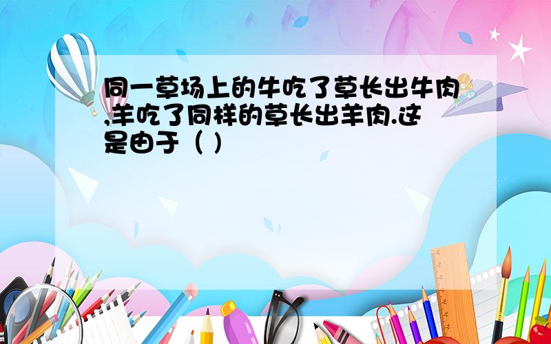 同一草场上的牛吃了草长出牛肉,羊吃了同样的草长出羊肉.这是由于（ )