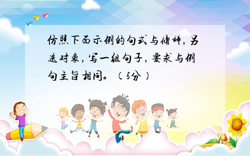 仿照下面示例的句式与修辞，另选对象，写一组句子，要求与例句主旨相同。（5分）