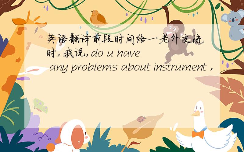 英语翻译前段时间给一老外交流时,我说,do u have any problems about instrument ,