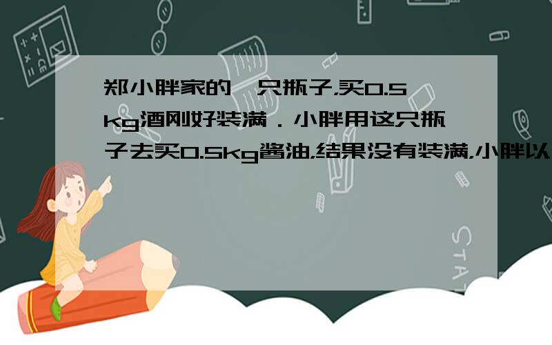 郑小胖家的一只瓶子，买0.5kg酒刚好装满．小胖用这只瓶子去买0.5kg酱油，结果没有装满，小胖以为营业员弄错了．现在请