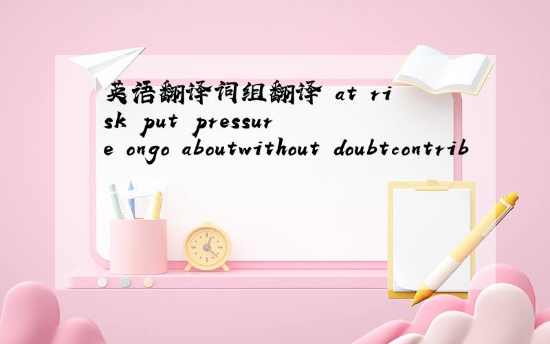 英语翻译词组翻译 at risk put pressure ongo aboutwithout doubtcontrib